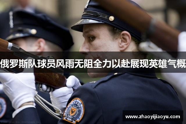 俄罗斯队球员风雨无阻全力以赴展现英雄气概
