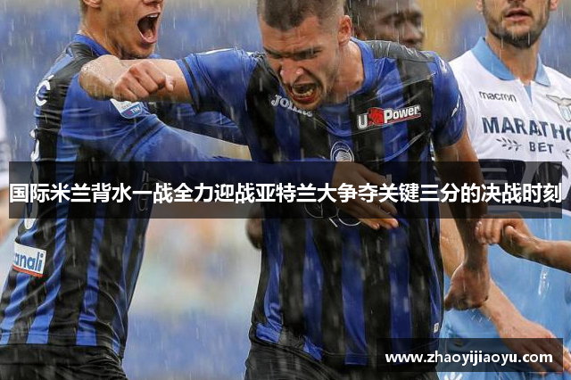 国际米兰背水一战全力迎战亚特兰大争夺关键三分的决战时刻