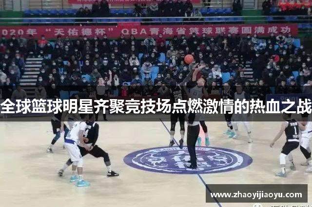 全球篮球明星齐聚竞技场点燃激情的热血之战