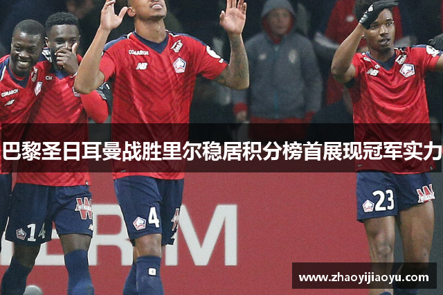 巴黎圣日耳曼战胜里尔稳居积分榜首展现冠军实力