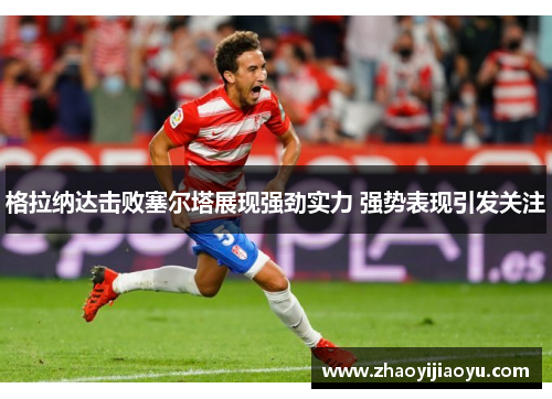 格拉纳达击败塞尔塔展现强劲实力 强势表现引发关注