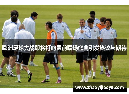 欧洲足球大战即将打响赛前暖场盛典引发热议与期待
