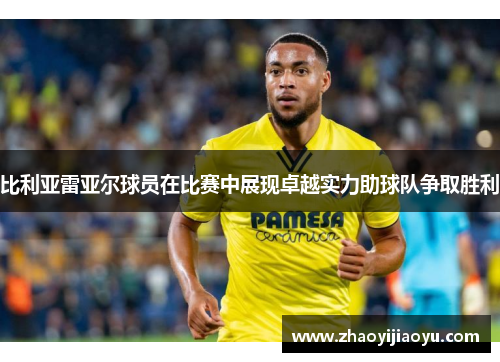 比利亚雷亚尔球员在比赛中展现卓越实力助球队争取胜利