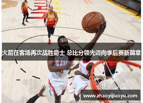 火箭在客场再次战胜爵士 总比分领先迈向季后赛新篇章