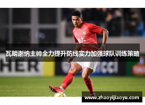 瓦朗谢纳主帅全力提升防线实力加强球队训练策略
