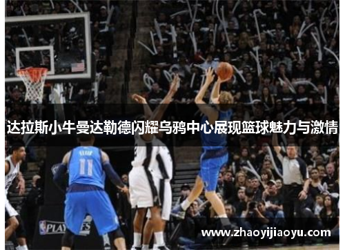 达拉斯小牛曼达勒德闪耀乌鸦中心展现篮球魅力与激情