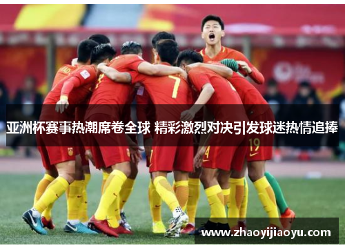 亚洲杯赛事热潮席卷全球 精彩激烈对决引发球迷热情追捧
