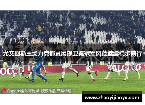尤文图斯主场力克都灵展现卫冕冠军风范继续稳步前行