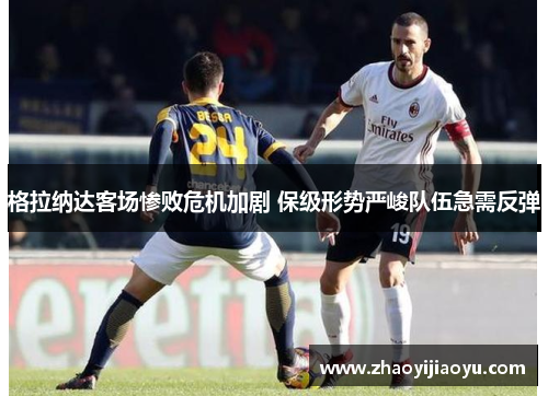 格拉纳达客场惨败危机加剧 保级形势严峻队伍急需反弹