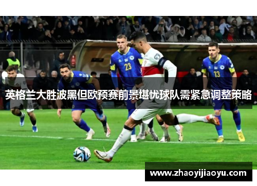 英格兰大胜波黑但欧预赛前景堪忧球队需紧急调整策略