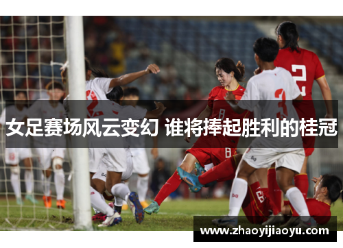 女足赛场风云变幻 谁将捧起胜利的桂冠