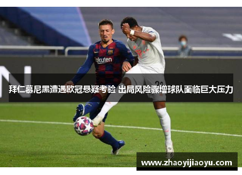 拜仁慕尼黑遭遇欧冠悬疑考验 出局风险骤增球队面临巨大压力