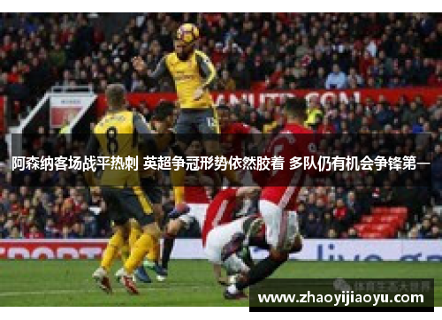 阿森纳客场战平热刺 英超争冠形势依然胶着 多队仍有机会争锋第一