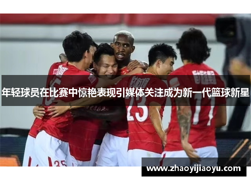 年轻球员在比赛中惊艳表现引媒体关注成为新一代篮球新星