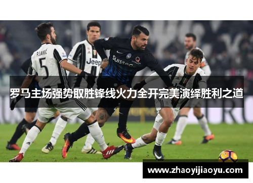 罗马主场强势取胜锋线火力全开完美演绎胜利之道