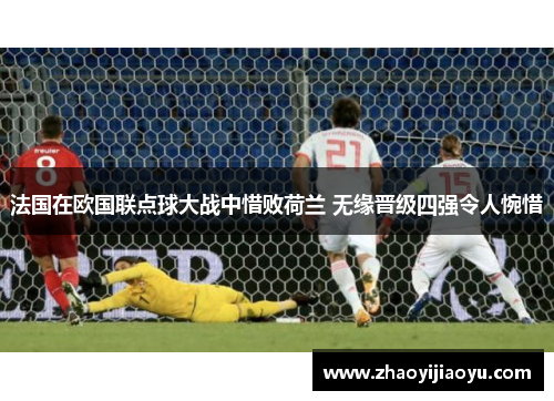 法国在欧国联点球大战中惜败荷兰 无缘晋级四强令人惋惜