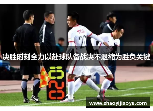 决胜时刻全力以赴球队备战决不退缩为胜负关键