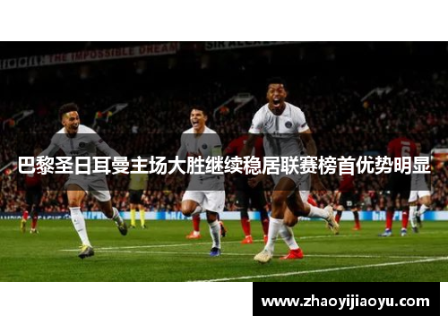 巴黎圣日耳曼主场大胜继续稳居联赛榜首优势明显